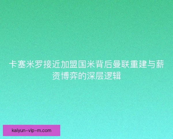卡塞米罗接近加盟国米背后曼联重建与薪资博弈的深层逻辑