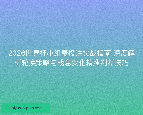 2026世界杯小组赛投注实战指南 深度解析轮换策略与战意变化精准判断技巧