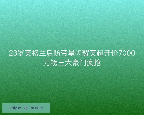 23岁英格兰后防帝星闪耀英超开价7000万镑三大豪门疯抢