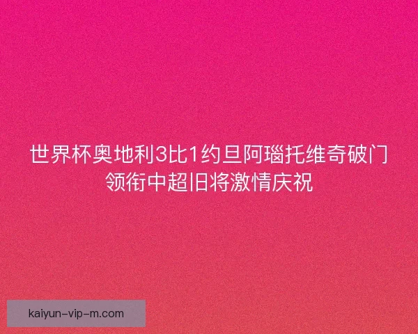 世界杯奥地利3比1约旦阿瑙托维奇破门领衔中超旧将激情庆祝
