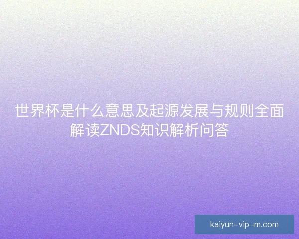 世界杯是什么意思及起源发展与规则全面解读ZNDS知识解析问答